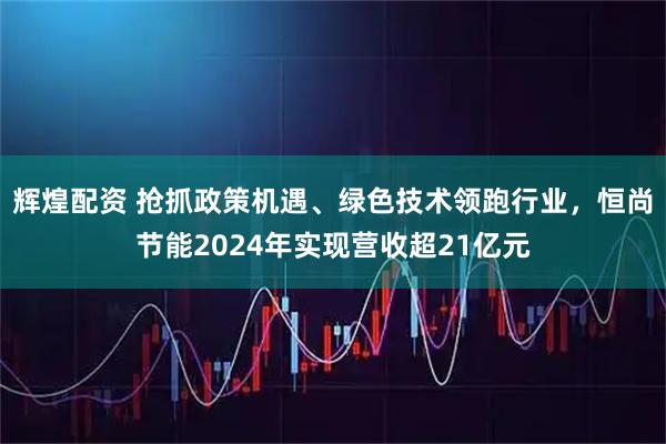 辉煌配资 抢抓政策机遇、绿色技术领跑行业，恒尚节能2024年实现营收超21亿元