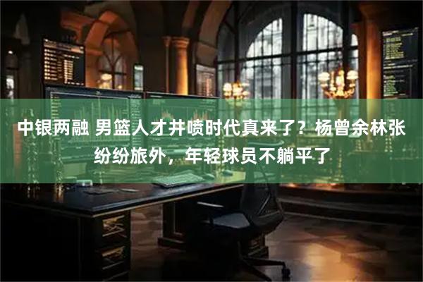 中银两融 男篮人才井喷时代真来了?杨曾余林张纷纷旅外,年轻球员不躺平了