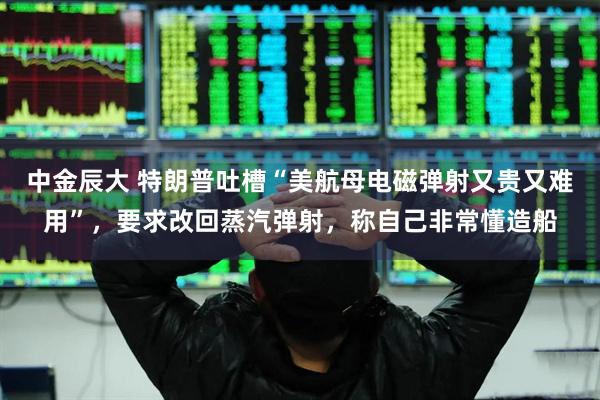 中金辰大 特朗普吐槽“美航母电磁弹射又贵又难用”，要求改回蒸汽弹射，称自己非常懂造船