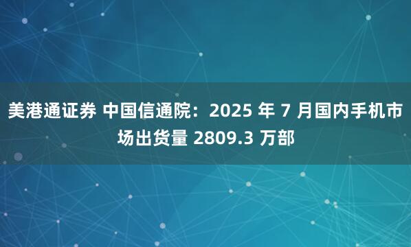 美港通证券 中国信通院:2025 年 7 月国内手机市场出货量 2809.3 万部
