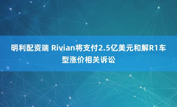 明利配资端 Rivian将支付2.5亿美元和解R1车型涨价相关诉讼