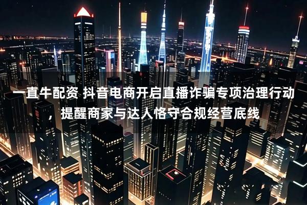 一直牛配资 抖音电商开启直播诈骗专项治理行动，提醒商家与达人恪守合规经营底线