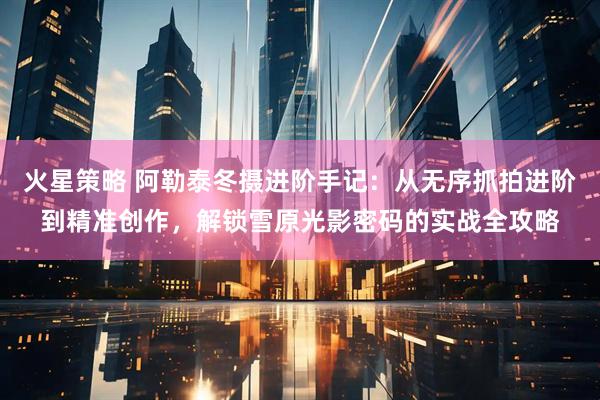 火星策略 阿勒泰冬摄进阶手记：从无序抓拍进阶到精准创作，解锁雪原光影密码的实战全攻略