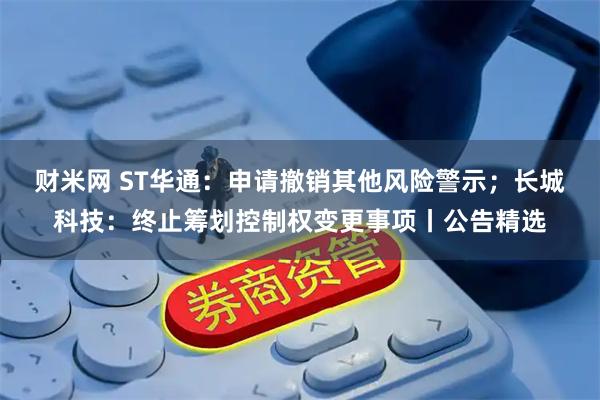 财米网 ST华通：申请撤销其他风险警示；长城科技：终止筹划控制权变更事项丨公告精选