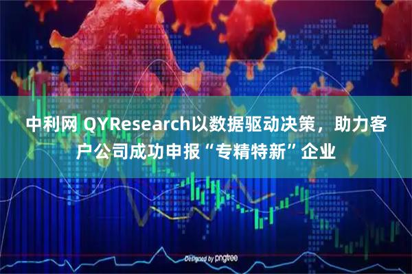中利网 QYResearch以数据驱动决策，助力客户公司成功申报“专精特新”企业