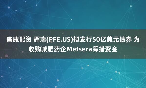 盛康配资 辉瑞(PFE.US)拟发行50亿美元债券 为收购减肥药企Metsera筹措资金