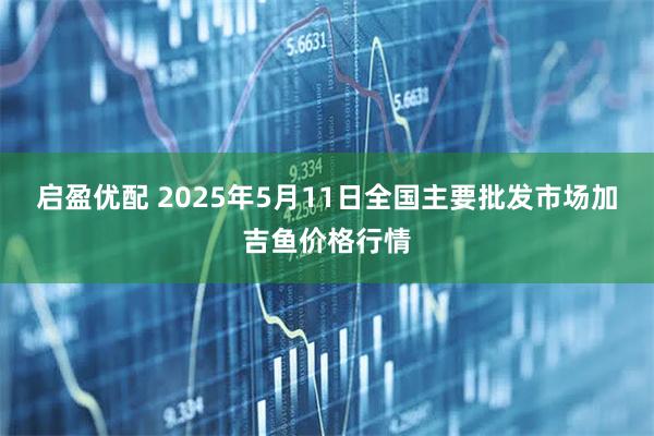 启盈优配 2025年5月11日全国主要批发市场加吉鱼价格行情