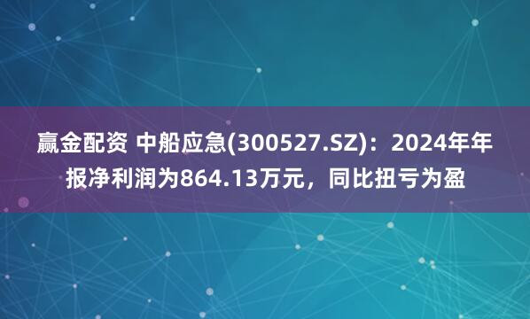 赢金配资 中船应急(300527.SZ)：2024年年报净利润为864.13万元，同比扭亏为盈