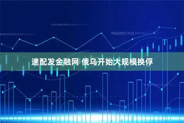 速配发金融网 俄乌开始大规模换俘