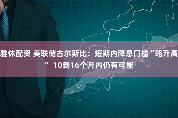 雅休配资 美联储古尔斯比：短期内降息门槛“略升高” 10到16个月内仍有可能