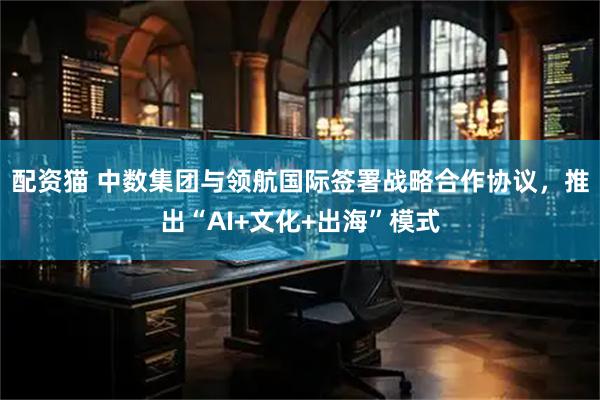 配资猫 中数集团与领航国际签署战略合作协议,推出“AI+文化+出海”模式