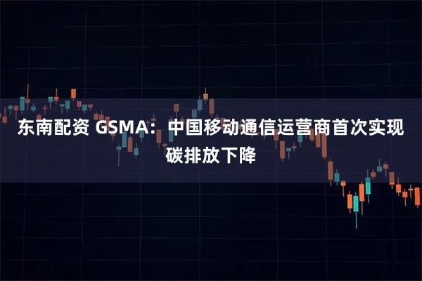 东南配资 GSMA：中国移动通信运营商首次实现碳排放下降