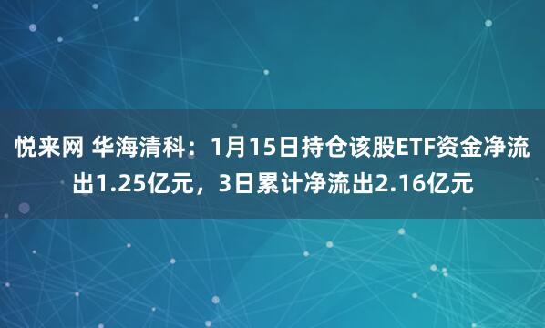 悦来网 华海清科：1月15日持仓该股ETF资金净流出1.25亿元，3日累计净流出2.16亿元