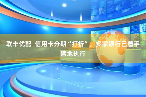 联丰优配  信用卡分期“打折”，多家银行已着手落地执行