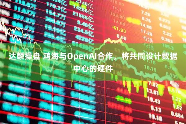 达麟操盘 鸿海与OpenAI合作,将共同设计数据中心的硬件