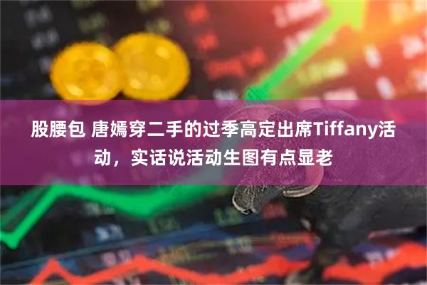 股腰包 唐嫣穿二手的过季高定出席Tiffany活动，实话说活动生图有点显老