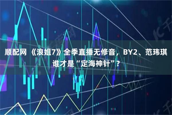 顺配网 《浪姐7》全季直播无修音，BY2、范玮琪谁才是“定海神针”?