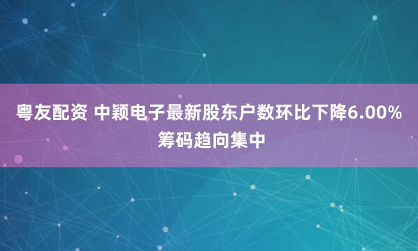 粤友配资 中颖电子最新股东户数环比下降6.00% 筹码趋向集中