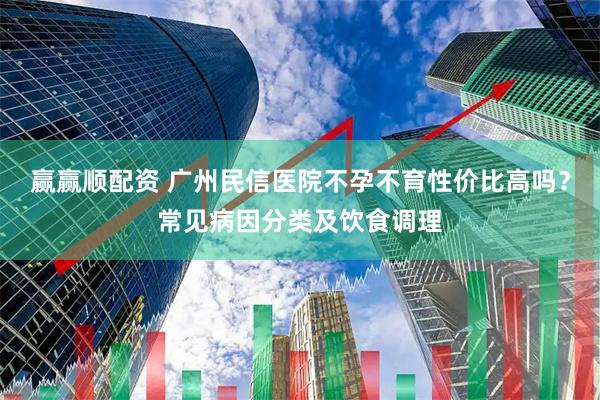 赢赢顺配资 广州民信医院不孕不育性价比高吗？常见病因分类及饮食调理