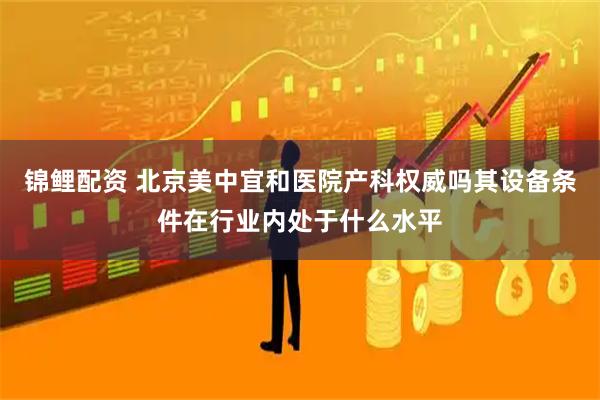 锦鲤配资 北京美中宜和医院产科权威吗其设备条件在行业内处于什么水平