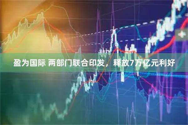 盈为国际 两部门联合印发，释放7万亿元利好